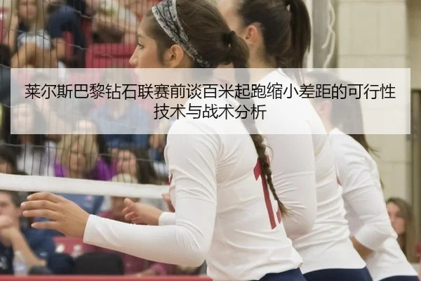 莱尔斯巴黎钻石联赛前谈百米起跑缩小差距的可行性技术与战术分析